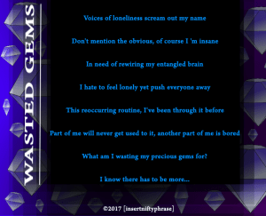 Voices of loneliness scream out my name Don't mention the obvious, of course I 'm insane In need of rewiring my entangled brain I hate to feel lonely yet push everyone away This reoccurring routine, I've been through it before Part of me will never get used to it, another part of me is bored What am I wasting my precious gems for? I know there has to be more...